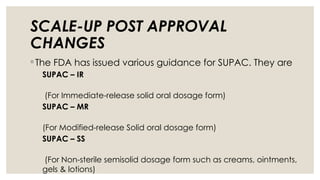 SCALE-UP POST APPROVAL
CHANGES
◦ The FDA has issued various guidance for SUPAC. They are
SUPAC – IR
(For Immediate-release solid oral dosage form)
SUPAC – MR
(For Modified-release Solid oral dosage form)
SUPAC – SS
(For Non-sterile semisolid dosage form such as creams, ointments,
gels & lotions)
 