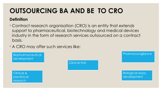 OUTSOURCING BA AND BE TO CRO
Definition
◦ Contract research organisation (CRO) is an entity that extends
support to pharmaceutical, biotechnology and medical devices
industry in the form of research services outsourced on a contract
basis.
◦ A CRO may offer such services like:
Biopharmaceutical
development
Clinical &
preclinical
research
Clinical trial
Biological assay
development
Pharmacovigilance
 