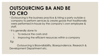 OUTSOURCING BA AND BE
TO CRO
◦ Outsourcing is the business practice & hiring a party outside a
company to perform services & create goods that traditionally
were performed in-house by the company’s own employee &
staff.
◦ It is generally done to
i. To reduce the costs and
ii. Improving the efficient resources within a company
Eg:
Outsourcing is Bioavailability, Bioequivalence, Research &
Development Department etc.
 