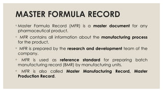 MASTER FORMULA RECORD
◦ Master Formula Record (MFR) is a master document for any
pharmaceutical product.
◦ MFR contains all information about the manufacturing process
for the product.
◦ MFR is prepared by the research and development team of the
company.
◦ MFR is used as reference standard for preparing batch
manufacturing record (BMR) by manufacturing units.
◦ MFR is also called Master Manufacturing Record, Master
Production Record.
 