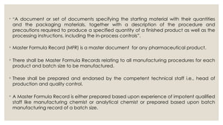 ◦ “A document or set of documents specifying the starting material with their quantities
and the packaging materials, together with a description of the procedure and
precautions required to produce a specified quantity of a finished product as well as the
processing instructions, including the in-process controls”.
◦ Master Formula Record (MFR) is a master document for any pharmaceutical product.
◦ There shall be Master Formula Records relating to all manufacturing procedures for each
product and batch size to be manufactured.
◦ These shall be prepared and endorsed by the competent technical staff i.e., head of
production and quality control.
◦ A Master Formula Record is either prepared based upon experience of impotent qualified
staff like manufacturing chemist or analytical chemist or prepared based upon batch
manufacturing record of a batch size.
 