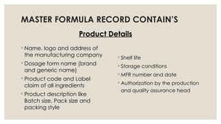 MASTER FORMULA RECORD CONTAIN’S
Product Details
◦ Name, logo and address of
the manufacturing company
◦ Dosage form name (brand
and generic name)
◦ Product code and Label
claim of all ingredients
◦ Product description like
Batch size, Pack size and
packing style
◦ Shelf life
◦ Storage conditions
◦ MFR number and date
◦ Authorization by the production
and quality assurance head
 