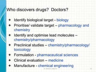 Who discovers drugs? Doctors?
 Identify biological target - biology
 Prioritise/ validate target – pharmacology and
chemistry
 Identify and optimise lead molecules –
chemistry/pharmacology
 Preclinical studies – chemistry/pharmacology/
toxicology
 Formulation - pharmaceutical sciences
 Clinical evaluation – medicine
 Manufacture - chemical engineering
Dr. ibtihal O. Alkarim 22
 