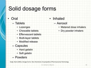 Solid dosage forms
• Oral
– Tablets
• Lozenges
• Chewable tablets
• Effervescent tablets
• Multi-layer tablets
• Modified release
– Capsules
• Hard gelatin
• Soft gelatin
– Powders
• Inhaled
– Aerosol
• Metered dose inhalers
• Dry powder inhalers
Singh, Naini (2002), Dosage Forms: Non-Parenteral, Encyclopedia of Pharmaceutical Technology
Dr. ibtihal O. Alkarim 30
 