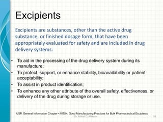 Excipients
• To aid in the processing of the drug delivery system during its
manufacture;
• To protect, support, or enhance stability, bioavailability or patient
acceptability;
• To assist in product identification;
• To enhance any other attribute of the overall safety, effectiveness, or
delivery of the drug during storage or use.
Excipients are substances, other than the active drug
substance, or finished dosage form, that have been
appropriately evaluated for safety and are included in drug
delivery systems:
USP, General Information Chapter <1078>, Good Manufacturing Practices for Bulk Pharmaceutical Excipients
Dr. ibtihal O. Alkarim 38
 