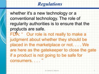 7
Regulations
whether it's a new technology or a
conventional technology. The role of
regularity authorities is to ensure that the
products are safe.
FDA: “ Our role is not really to make a
judgment about whether they should be
placed in the marketplace or not. . . . We
are here as the gatekeeper to close the gate
if a product is not going to be safe for
consumers. . . . “
Dr. ibtihal O. Alkarim
 