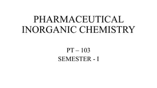 PHARMACEUTICAL
INORGANIC CHEMISTRY
PT – 103
SEMESTER - Ⅰ
 