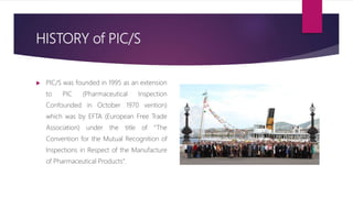 HISTORY of PIC/S
 PIC/S was founded in 1995 as an extension
to PIC (Pharmaceutical Inspection
Confounded in October 1970 vention)
which was by EFTA (European Free Trade
Association) under the title of “The
Convention for the Mutual Recognition of
Inspections in Respect of the Manufacture
of Pharmaceutical Products”.
 