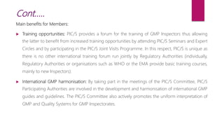 Main benefits for Members:
 Training opportunities: PIC/S provides a forum for the training of GMP Inspectors thus allowing
the latter to benefit from increased training opportunities by attending PIC/S Seminars and Expert
Circles and by participating in the PIC/S Joint Visits Programme. In this respect, PIC/S is unique as
there is no other international training forum run jointly by Regulatory Authorities (individually,
Regulatory Authorities or organisations such as WHO or the EMA provide basic training courses,
mainly to new Inspectors).
 International GMP harmonisation: By taking part in the meetings of the PIC/S Committee, PIC/S
Participating Authorities are involved in the development and harmonisation of international GMP
guides and guidelines. The PIC/S Committee also actively promotes the uniform interpretation of
GMP and Quality Systems for GMP Inspectorates.
Cont…..
 