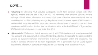  Networking: By attending PIC/S activities, participants benefit from personal contacts with other
agencies, whether they are part of PIC/S or not. This networking often simplifies contacts and the
exchange of GMP related information. In addition, PIC/S is one of the few international GMP fora for
networking and confidence building amongst Regulatory Inspectors where experts (GMP Inspectors,
specialist GMP Inspectors and Chief Inspectors) can meet, discuss issues of mutual concern and share
experiences and information. In other fora, participation is either at the level of Heads of Agencies (e.g.
WHO) or at the level of experts in a particular field (ICH).
 High standards: PIC/S ensures that all Members comply with PIC/S standards at all times (assessment of
new applicants and reassessment of existing Member Inspectorates). Preparing for the accession to the
Scheme (or reassessment) forces improvements in the GMP inspection system and procedures. This
results in increased efficiency of the GMP Inspectorate. This is particularly true for Quality System
requirements, where PIC/S standards are high, and for GMP training, which is essential in PIC/S.
Cont…..
 