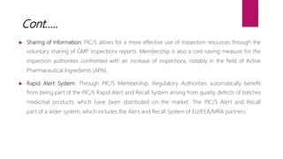  Sharing of information: PIC/S allows for a more effective use of inspection resources through the
voluntary sharing of GMP inspections reports. Membership is also a cost-saving measure for the
inspection authorities confronted with an increase of inspections, notably in the field of Active
Pharmaceutical Ingredients (APIs).
 Rapid Alert System: Through PIC/S Membership, Regulatory Authorities automatically benefit
from being part of the PIC/S Rapid Alert and Recall System arising from quality defects of batches
medicinal products, which have been distributed on the market. The PIC/S Alert and Recall
part of a wider system, which includes the Alert and Recall System of EU/EEA/MRA partners.
Cont…..
 