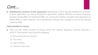  Facilitating the conclusion of other Agreements: Membership in PIC/S may also facilitate the conclusion
of other agreements, e.g. Mutual Recognition Agreements, between Members at various levels (e.g.
Australia-Canada MRA, EU-Switzerland MRA, etc.). During the recently concluded initial negotiation on
ASEAN MRA on GMP Inspection, PIC/S Membership accession was accepted as one of the essential
criteria for MRA.
Indirect Benefits for Industry:
 There are also indirect benefits to industry when their relevant Regulatory Authority becomes a
of PIC/S. These benefits may include the following:
 Reduced duplication of inspections;
 Cost savings;
 Export facilitation;
 Enhanced market access.
Cont…..
 