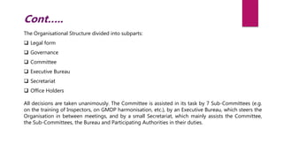 The Organisational Structure divided into subparts:
 Legal form
 Governance
 Committee
 Executive Bureau
 Secretariat
 Office Holders
All decisions are taken unanimously. The Committee is assisted in its task by 7 Sub-Committees (e.g.
on the training of Inspectors, on GMDP harmonisation, etc.), by an Executive Bureau, which steers the
Organisation in between meetings, and by a small Secretariat, which mainly assists the Committee,
the Sub-Committees, the Bureau and Participating Authorities in their duties.
Cont…..
 