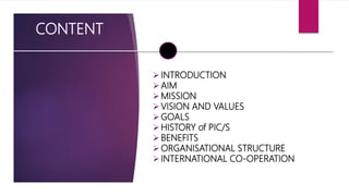 CONTENT
INTRODUCTION
AIM
MISSION
VISION AND VALUES
GOALS
HISTORY of PIC/S
BENEFITS
ORGANISATIONAL STRUCTURE
INTERNATIONAL CO-OPERATION
 