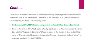 This status is shared with a number of other internationally active organisations established in
Switzerland such as the International Committee of the Red Cross (ICRC), which - unlike UN
Specialised Organisations - are not treaty-based.
 On 1 January 2004, PIC/S became independent and established its own Secretariat.
 Since 11 November 2004, PIC/S is also officially registered as an Association under the Swiss
Law with the “Registre du Commerce” (Trade Registry) of the Canton of Geneva. Its official
name is “Pharmaceutical Inspection Co-operation Scheme - Association de Droit Suisse”. Its
reference number is CH-660-9587004-3.
Cont…..
 