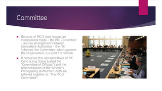 Committee
 Because of PIC/S dual nature (an
international treaty - the PIC Convention
- and an arrangement between
Competent Authorities - the PIC
Scheme), the Committee, which governs
the Organisation, is a joint Committee.
 It comprises the representatives of PIC
Contracting States (called the
“Committee of Officials”) and the
representatives of the Scheme’s
Participating Authorities. Both are
referred together as “The PIC/S
Committee”.
 