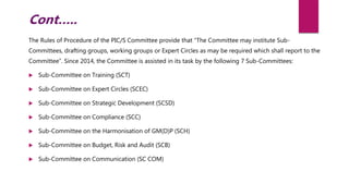 The Rules of Procedure of the PIC/S Committee provide that “The Committee may institute Sub-
Committees, drafting groups, working groups or Expert Circles as may be required which shall report to the
Committee”. Since 2014, the Committee is assisted in its task by the following 7 Sub-Committees:
 Sub-Committee on Training (SCT)
 Sub-Committee on Expert Circles (SCEC)
 Sub-Committee on Strategic Development (SCSD)
 Sub-Committee on Compliance (SCC)
 Sub-Committee on the Harmonisation of GM(D)P (SCH)
 Sub-Committee on Budget, Risk and Audit (SCB)
 Sub-Committee on Communication (SC COM)
Cont…..
 