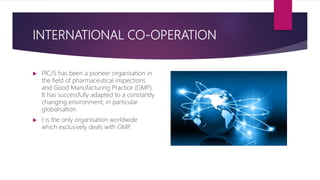 INTERNATIONAL CO-OPERATION
 PIC/S has been a pioneer organisation in
the field of pharmaceutical inspections
and Good Manufacturing Practice (GMP).
It has successfully adapted to a constantly
changing environment, in particular
globalisation.
 t is the only organisation worldwide
which exclusively deals with GMP.
 