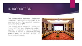 INTRODUCTION
The Pharmaceutical Inspection Co-operation
Scheme (PIC/S) was established in 1995 as an
extension to the Pharmaceutical Inspection
Convention (PIC) of 1970.
The Pharmaceutical Inspection Co-operation
Scheme (PIC/S) is a non-binding, informal co-
operative arrangement between Regulatory
Authorities in the field of Good Manufacturing
Practice (GMP) of medicinal products for
human or veterinary use.
 