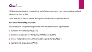 PIC/S aims at turning into a more global and efficient organisation and harmonise international
efforts in the field of GMP.
This is what PIC/S aims to achieve through its international co-operation efforts.
Associated Partner Organisations
PIC/S has signed co-operation agreement with the following four organisations:
 European Medicines Agency (EMA);
 European Directorate for the Quality of Medicines (EDQM);
 United Nations International Children’s Emergency Fund (UNICEF);
 World Health Organization (WHO).
Cont…..
 