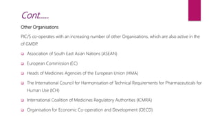 Other Organisations
PIC/S co-operates with an increasing number of other Organisations, which are also active in the
of GMDP.
 Association of South East Asian Nations (ASEAN)
 European Commission (EC)
 Heads of Medicines Agencies of the European Union (HMA)
 The International Council for Harmonisation of Technical Requirements for Pharmaceuticals for
Human Use (ICH)
 International Coalition of Medicines Regulatory Authorities (ICMRA)
 Organisation for Economic Co-operation and Development (OECD)
Cont…..
 