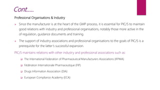 Professional Organisations & Industry
 Since the manufacturer is at the heart of the GMP process, it is essential for PIC/S to maintain
good relations with industry and professional organisations, notably those more active in the
of regulation, guidance documents and training.
 The support of industry associations and professional organisations to the goals of PIC/S is a
prerequisite for the latter’s successful expansion.
PIC/S maintains relations with other industry and professional associations such as:
 The International Federation of Pharmaceutical Manufacturers Associations (IFPMA)
 Fédération Internationale Pharmaceutique (FIP)
 Drugs Information Association (DIA)
 European Compliance Academy (ECA)
Cont…..
 