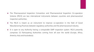  The Pharmaceutical Inspection Convention and Pharmaceutical Inspection Co-operation
Scheme (PIC/S) are two international instruments between countries and pharmaceutical
inspection authorities.
 The PIC/S is meant as an instrument to improve co-operation in the field of Good
Manufacturing Practices between regulatory authorities and the pharmaceutical industry.
 It is open to any Authority having a comparable GMP inspection system. PIC/S presently
comprises 53 Participating Authorities coming from all over the world (Europe, Africa,
America, Asia and Australasia).
 