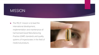 MISSION
 The PIC/S’ mission is to lead the
international development,
implementation and maintenance of
harmonised Good Manufacturing
Practice (GMP) standards and quality
systems of inspectorates in the field of
medicinal products.
 