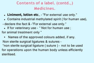 Contents of a label. (contd.,)
Medicines.
Liniment, lotion etc., - ”For external use only.”
Contains industrial methylated spirit ( for human use),
- declare the fact & -”For external use only.”
If for veterinary use – “ Not for human use ;
for animal treatment only ”
Names of the approved colours added, if any.
Non sterile surgical ligatures & sutures –
“non sterile surgical ligature ( suture ) – not to be used
for operations upon the human body unless efficiently
sterilised.
 