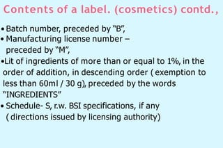 Contents of a label. (cosmetics) contd.,
• Batch number, preceded by “B”,
• Manufacturing license number –
preceded by “M”,
•Lit of ingredients of more than or equal to 1%, in the
order of addition, in descending order ( exemption to
less than 60ml / 30 g), preceded by the words
“INGREDIENTS”
• Schedule- S, r.w. BSI specifications, if any
( directions issued by licensing authority)
 