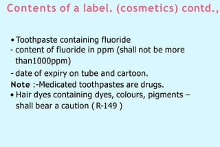 Contents of a label. (cosmetics) contd.,
• Toothpaste containing fluoride
- content of fluoride in ppm (shall not be more
than1000ppm)
- date of expiry on tube and cartoon.
Note :-Medicated toothpastes are drugs.
• Hair dyes containing dyes, colours, pigments –
shall bear a caution ( R-149 )
 