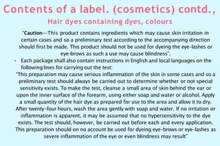 Contents of a label. (cosmetics) contd.,
Hair dyes containing dyes, colours
“Caution—This product contains ingredients which may cause skin irritation in
certain cases and so a preliminary test according to the accompanying direction
should first be made. This product should not be used for dyeing the eye-lashes or
eye-
brows as such a use may cause blindness”.
• Each package shall also contain instructions in English and local languages on the
following lines for carrying out the test:
“This preparation may cause serious inflammation of the skin in some cases and so a
preliminary test should always be carried out to determine whether or not special
sensitivity exists. To make the test, cleanse a small area of skin behind the ear or
upon the inner surface of the forearm, using either soap and water or alcohol. Apply
a small quantity of the hair dye as prepared for use to the area and allow it to dry.
After twenty-four hours, wash the area gently with soap and water. If no irritation or
inflammation is apparent, it may be assumed that no hypersensitivity to the dye
exists. The test should, however, be carried out before each and every application.
This preparation should on no account be used for dyeing eye-brows or eye-lashes as
severe inflammation of the eye or even blindness may result”
 