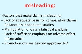 misleading:
•Factors that make claims misleading:
– Lack of adequate basis for comparative claims
– Reliance on inadequate studies
– Manipulation of data, statistical analysis
– Lack of sufficient emphasis on adverse effect
information
– Promotion of uses beyond approved ND
 