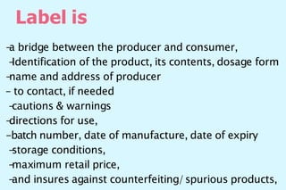 Label is
-
a bridge between the producer and consumer,
-
Identification of the product, its contents, dosage form
-
name and address of producer
– to contact, if needed
-
cautions & warnings
-
directions for use,
-batch number, date of manufacture, date of expiry
-
storage conditions,
-
maximum retail price,
-
and insures against counterfeiting/spurious products,
 