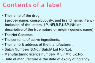 Contents of a label
• The name of the drug
( proper name, conspicuously, and brand name, if any)
- inclusion of the letters, I.P, NFI,B.P,USP,INN, or
descriptive of the true nature or origin ( generic name)
• The Net Contents,
• The contents of active ingredients,
• The name & address of the manufacturer,
• Batch Number/ B.No./ Batch/ Lot No./Lot,
• Manufacturing licence number- M.L./ Mfg.Lic.No.
• Date of manufacture & the date of expiry of potency,
 