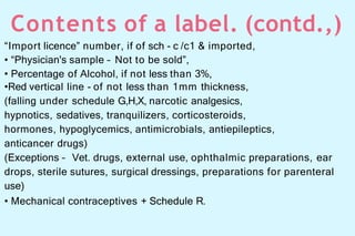 Contents of a label. (contd.,)
“Import licence” number, if of sch - c /c1 & imported,
• “Physician's sample – Not to be sold”,
• Percentage of Alcohol, if not less than 3%,
•Red vertical line - of not less than 1mm thickness,
(falling under schedule G,H,X, narcotic analgesics,
hypnotics, sedatives, tranquilizers, corticosteroids,
hormones, hypoglycemics, antimicrobials, antiepileptics,
anticancer drugs)
(Exceptions – Vet. drugs, external use, ophthalmic preparations, ear
drops, sterile sutures, surgical dressings, preparations for parenteral
use)
• Mechanical contraceptives + Schedule R.
 