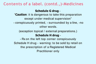 Contents of a label. (contd.,)-Medicines
Schedule G drug –
“Caution: it is dangerous to take this preparation
except under medical supervision”
- conspicuously printed, - surrounded by a line, -no
other words.
(exception topical / external preparations.)
Schedule H drug -
- Rx on the left top corner conspicuously
Schedule H drug – warning: to be sold by retail on
the prescription of a Registered Medical
Practitioner only
 