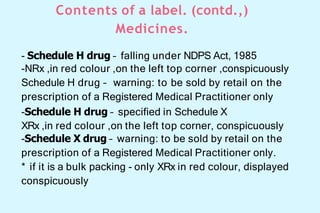 Contents of a label. (contd.,)
Medicines.
- Schedule H drug – falling under NDPS Act, 1985
-NRx ,in red colour ,on the left top corner ,conspicuously
Schedule H drug – warning: to be sold by retail on the
prescription of a Registered Medical Practitioner only
-Schedule H drug – specified in Schedule X
XRx ,in red colour ,on the left top corner, conspicuously
-Schedule X drug – warning: to be sold by retail on the
prescription of a Registered Medical Practitioner only.
* if it is a bulk packing - only XRx in red colour, displayed
conspicuously
 