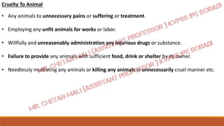 Cruelty To Animal
• Any animals to unnecessary pains or suffering or treatment.
• Employing any unfit animals for works or labor.
• Willfully and unreasonably administration any injurious drugs or substance.
• Failure to provide any animals with sufficient food, drink or shelter by its owner.
• Needlessly mutilating any animals or killing any animals in unnecessarily cruel manner etc.
 