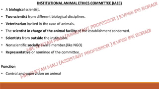 INSTITUTIONAL ANIMAL ETHICS COMMITTEE (IAEC)
• A biological scientist.
• Two scientist from different biological disciplines.
• Veterinarian invited in the case of animals.
• The scientist in charge of the animal facility of the establishment concerned.
• Scientists from outside the institution.
• Nonscientific socially aware member.(like NGO)
• Representative or nominee of the committee.
Function
• Control and supervision on animal
 