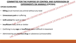 COMMITTEE FOR THE PURPOSE OF CONTROL AND SUPERVISION OF
EXPERIMENTS ON ANIMALS (CPCSEA)
CPCSEA GUIDELINES
• Killing (cruel manner) any animal without any need
• Unnecessary pain or suffering
• Unfit animal for work or labor
• Insufficient food, drink or shelter
• Confining in any cage or insufficient size or difficult in movement
• Administering any injurious drug or substances (unreasonable)
 