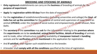 BREEDING AND STOCKING OF ANIMALS
• Only registered establishments can carry on the business of breeding of animals for the
purpose of experiment
• Apply for registration within 60 days from the date of experiment
• For the registration of establishment/breeders (including universities and college) the Govt. of
India has set up the committee for the purpose of control and supervision of experiment on
animal (CPCSEA) under the ministry of social Justice and empowerment, shastri bhavan, New
Delhi.
• The secretary of the committee may ask for the information relating to the premises where
the experiments are to be conducted, animal house facilities, details of breeding of animals
and its trade, other infrastructure including availability of manpower trained in handling
animals and for verification of facts mentioned in the application for registration.
• And if satisfied, shall register such establishment or the breeder.
• A breeder shall comply with all the conditions specified at the time of registration.
 