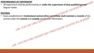 PERFORMANCE OF EXPERIMENT
• All experiment shall be performed by or under the supervision of duly qualified person
Degree holder.
RECORDS
• Every establishment /institutional animal ethics committee shall maintain a records of the
animal under the control and custody and furnish information.
 
