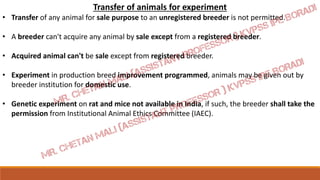 Transfer of animals for experiment
• Transfer of any animal for sale purpose to an unregistered breeder is not permitted.
• A breeder can't acquire any animal by sale except from a registered breeder.
• Acquired animal can't be sale except from registered breeder.
• Experiment in production breed improvement programmed, animals may be given out by
breeder institution for domestic use.
• Genetic experiment on rat and mice not available in India, if such, the breeder shall take the
permission from Institutional Animal Ethics Committee (IAEC).
 