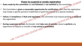 Power to suspend or revoke registration
• Rules made by the committee are not followed or not satisfied by the committee.
• The Committee is given a reasonable opportunity for rectification, after that the registration
may revoke a specific period or indefinitely or grant the license on a special condition.
• Failure of compliance of Rule and regulation, the committee may impose pending or suspend
the registration.
• During suspension period, the breeder shall take care of animals, cease to perform any
experiment or acquire or transfer of any animal is prohibited.
 