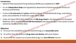 Introduction
• National Pharmaceutical Pricing Authority (NPPA) was established in 1997
• It is an independent body and regulated by department of pharmaceuticals ministry of
chemical and fertilizer.
• It aims to fix and revise the prices and formulations of controlled bulk drugs, and enforce
prices and availability of medicines under DPCO, 2013
• Under the latest DPCO 2013, the prices of 348 drugs listed in the National List of Essential
Medicines 2011 covering around 628 formulations have been brought in the section of price
control by the latest DPCO-2013.
Objectives
1) To ensure the availability of all the essential drugs at a reasonable price.
2) To confirm that the quality of drugs does not decline with price fixation.
3) To promote the rational use of prescribed drugs in a cost-effective manner
 