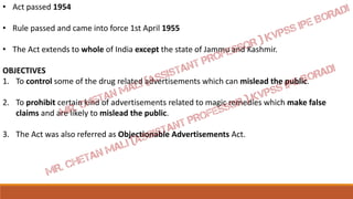 • Act passed 1954
• Rule passed and came into force 1st April 1955
• The Act extends to whole of India except the state of Jammu and Kashmir.
OBJECTIVES
1. To control some of the drug related advertisements which can mislead the public.
2. To prohibit certain kind of advertisements related to magic remedies which make false
claims and are likely to mislead the public.
3. The Act was also referred as Objectionable Advertisements Act.
 