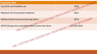 Important date
Essential commodities act 1955
National List of essential medicine 2011
National pharmaceutical pricing policy 2012
DPCO (Drug price controlled order) come into force 15 may 2013
 