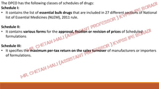 The DPCO has the following classes of schedules of drugs:
Schedule I:
• It contains the list of essential bulk drugs that are included in 27 different sections of National
list of Essential Medicines (NLEM), 2011 rule.
Schedule II:
• It contains various forms for the approval, fixation or revision of prices of Scheduled
formulations
Schedule III:
• It specifies the maximum per-tax return on the sales turnover of manufacturers or importers
of formulations.
 