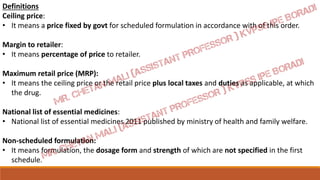 Definitions
Ceiling price:
• It means a price fixed by govt for scheduled formulation in accordance with of this order.
Margin to retailer:
• It means percentage of price to retailer.
Maximum retail price (MRP):
• It means the ceiling price or the retail price plus local taxes and duties as applicable, at which
the drug.
National list of essential medicines:
• National list of essential medicines 2011 published by ministry of health and family welfare.
Non-scheduled formulation:
• It means formulation, the dosage form and strength of which are not specified in the first
schedule.
 